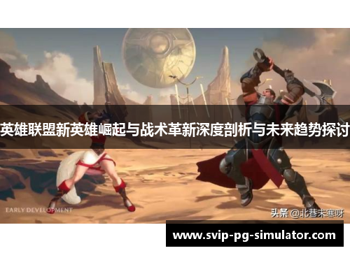 英雄联盟新英雄崛起与战术革新深度剖析与未来趋势探讨 英雄联盟新英雄崛起与战术革新深度剖析与未来趋势探讨