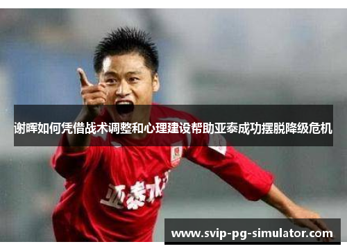 谢晖如何凭借战术调整和心理建设帮助亚泰成功摆脱降级危机 谢晖如何凭借战术调整和心理建设帮助亚泰成功摆脱降级危机