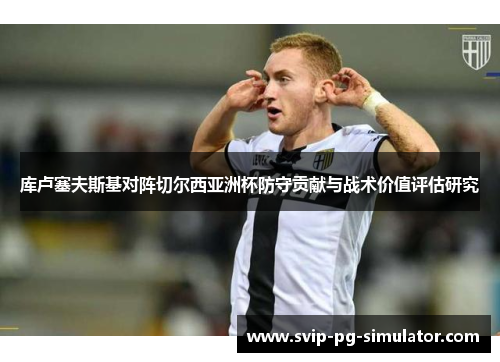 库卢塞夫斯基对阵切尔西亚洲杯防守贡献与战术价值评估研究 库卢塞夫斯基对阵切尔西亚洲杯防守贡献与战术价值评估研究
